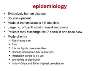 epidemiology
• Exclusively human disease
• Source – patient
• Mode of transmission is still not clear
• Large no. of bacilli shed in nasal secretions
• Patients may discharge 8x108
bacilli in one nose blow
• Mode of entry
– Respiratory tract
– Skin
 It is not highly communicable
 Disease develops in 5% in spouses
 Incubation period is 2-5 yrs
 Worldwide in distribution
 India – Orisa and Bihar (highest prevalence)
 