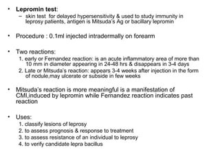 • Lepromin test:
– skin test for delayed hypersensitivity & used to study immunity in
leprosy patients, antigen is Mitsuda’s Ag or bacillary lepromin
• Procedure : 0.1ml injected intradermally on forearm
• Two reactions:
1. early or Fernandez reaction: is an acute inflammatory area of more than
10 mm in diameter appearing in 24-48 hrs & disappears in 3-4 days
2. Late or Mitsuda’s reaction: appears 3-4 weeks after injection in the form
of nodule,may ulcerate or subside in few weeks
• Mitsuda’s reaction is more meaningful is a manifestation of
CMI,induced by lepromin while Fernandez reaction indicates past
reaction
• Uses:
1. classify lesions of leprosy
2. to assess prognosis & response to treatment
3. to assess resistance of an individual to leprosy
4. to verify candidate lepra bacillus
 