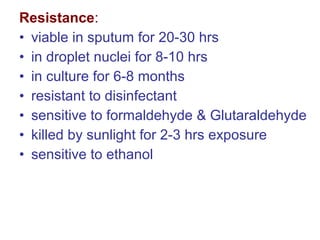 Resistance:
• viable in sputum for 20-30 hrs
• in droplet nuclei for 8-10 hrs
• in culture for 6-8 months
• resistant to disinfectant
• sensitive to formaldehyde & Glutaraldehyde
• killed by sunlight for 2-3 hrs exposure
• sensitive to ethanol
 