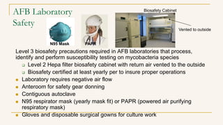 AFB Laboratory
Safety
Level 3 biosafety precautions required in AFB laboratories that process,
identify and perform susceptibility testing on mycobacteria species
 Level 2 Hepa filter biosafety cabinet with return air vented to the outside
 Biosafety certified at least yearly per to insure proper operations
 Laboratory requires negative air flow
 Anteroom for safety gear donning
 Contiguous autoclave
 N95 respirator mask (yearly mask fit) or PAPR (powered air purifying
respiratory mask)
 Gloves and disposable surgical gowns for culture work
Biosafety Cabinet
PAPR
Vented to outside
N95 Mask
 