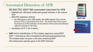 Automated Detection of AFB
BD BACTEC MGIT 960 automated instrument for AFB
 Middlebrook 12B liquid media with growth indicator in the culture
tube
 BACTEC detection method
 As AFB grow in the 12B media, the AFB respire CO₂ and the
amount of O₂ is decreased over time. The lower level of O₂ causes
fluorescence of the indicator at the bottom of the tube and indicates
organism growth in the tube.
 Incubation at 37˚C for 6 weeks
 NAP test for identification of TB complex organisms using MGIT
NAP = chemical (p-nitro-α-acetylamino-B-hydroxypropiophenone)
TB complex does not grow in the tube containing NAP
Non-tuberculous species grow in the NAP chemical
MGIT 960
 