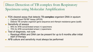 Direct Detection of TB complex from Respiratory
Specimens using Molecular Amplification
 FDA cleared assay that detects TB complex organism DNA in sputum
 Cepheid Xpert-TB RIF Assay (rtPCR)
 Detects TB complex organism gene sequence and rifampin resistance gene (rpoB)
 Sensitivity of assays
 99% for AFB concentrated smear (+) specimens
 75% for AFB concentrated smear (-) specimens
 Test of diagnosis, not cure
 Residual rRNA and DNA can be present for up to 6 months after initial
start of therapy
 AFB culture and sensitivity must always be performed
 