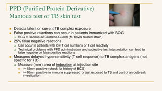 PPD (Purified Protein Derivative)
Mantoux test or TB skin test
 Detects latent or current TB complex exposure
 False positive reactions can occur in patients immunized with BCG
 BCG = Bacillus of Calmette-Guerin (M. bovis related strain)
 25% false negative reactions
 Can occur in patients with low T cell numbers or T cell reactivity
 Technical problems with PPD administration and subjective test interpretation can lead to
false negative or false positive reactions
 Measures delayed hypersensitivity (T cell response) to TB complex antigens (not
specific for TB)
 Measure (mm) area of induration at injection site
 >=15mm positive (check for history of BCG)
 >=10mm positive in immune suppressed or just exposed to TB and part of an outbreak
investigation
 