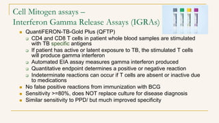 Cell Mitogen assays –
Interferon Gamma Release Assays (IGRAs)
 QuantiFERON-TB-Gold Plus (QFTP)
 CD4 and CD8 T cells in patient whole blood samples are stimulated
with TB specific antigens
 If patient has active or latent exposure to TB, the stimulated T cells
will produce gamma interferon
 Automated EIA assay measures gamma interferon produced
 Quantitative endpoint determines a positive or negative reaction
 Indeterminate reactions can occur if T cells are absent or inactive due
to medications
 No false positive reactions from immunization with BCG
 Sensitivity >=80%, does NOT replace culture for disease diagnosis
 Similar sensitivity to PPD/ but much improved specificity
 