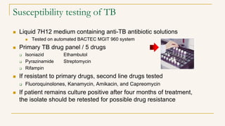 Susceptibility testing of TB
 Liquid 7H12 medium containing anti-TB antibiotic solutions
 Tested on automated BACTEC MGIT 960 system
 Primary TB drug panel / 5 drugs
 Isoniazid Ethambutol
 Pyrazinamide Streptomycin
 Rifampin
 If resistant to primary drugs, second line drugs tested
 Fluoroquinolones, Kanamycin, Amikacin, and Capreomycin
 If patient remains culture positive after four months of treatment,
the isolate should be retested for possible drug resistance
 