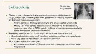 Tuberculosis
 Classic primary disease is slowly progressive pulmonary infection with
cough, weight loss, and low-grade fever, presentation can vary depending
on degree of immune suppression:
 Ghon’s complex: Primary lesion in lung and an associated lymph node
 Miliary TB: Wide-spread dissemination of infection via the bloodstream,
occurring most often in AIDS, elderly, children, immunosuppression and with
some medications (Remicade-infliximab)
 Secondary tuberculosis: occurs mostly in adults as reactivation infection
 Granulomatous inflammation much more florid and widespread than in primary disease.
 Upper lung lobes are most affected, and cavitation can occur
 TB is spread by respiratory droplets
 All patients suspicious for TB require respiratory isolation precautions while
hospitalized
TB infection
Lung nodules
 