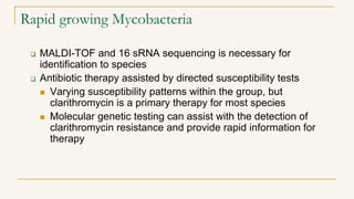 Rapid growing Mycobacteria
 MALDI-TOF and 16 sRNA sequencing is necessary for
identification to species
 Antibiotic therapy assisted by directed susceptibility tests
 Varying susceptibility patterns within the group, but
clarithromycin is a primary therapy for most species
 Molecular genetic testing can assist with the detection of
clarithromycin resistance and provide rapid information for
therapy
 