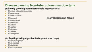 Disease causing Non-tuberculous mycobacteria
(1) Slowly growing non tuberculosis mycobacteria
 M. avium-intracullare complex
 M. genavense
 M. haemophilum
 M. kansasii (3) Mycobacterium leprae
 M. malmoense
 M. marinum
 M. simiae
 M. szulgai
 M. ulcerans
 M. xenopi
 M. smegmatis
(2) Rapid growing mycobacteria (growth in <= 7 days)
 M. fortuitum group
 M. abscessus
 M. chelonae
 M. mucogenicum
 