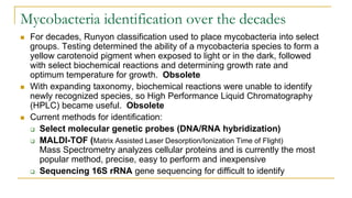 Mycobacteria identification over the decades
 For decades, Runyon classification used to place mycobacteria into select
groups. Testing determined the ability of a mycobacteria species to form a
yellow carotenoid pigment when exposed to light or in the dark, followed
with select biochemical reactions and determining growth rate and
optimum temperature for growth. Obsolete
 With expanding taxonomy, biochemical reactions were unable to identify
newly recognized species, so High Performance Liquid Chromatography
(HPLC) became useful. Obsolete
 Current methods for identification:
 Select molecular genetic probes (DNA/RNA hybridization)
 MALDI-TOF (Matrix Assisted Laser Desorption/Ionization Time of Flight)
Mass Spectrometry analyzes cellular proteins and is currently the most
popular method, precise, easy to perform and inexpensive
 Sequencing 16S rRNA gene sequencing for difficult to identify
 