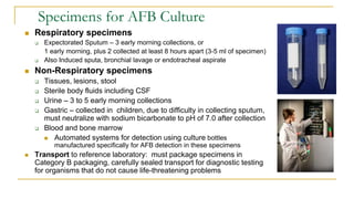 Specimens for AFB Culture
 Respiratory specimens
 Expectorated Sputum – 3 early morning collections, or
1 early morning, plus 2 collected at least 8 hours apart (3-5 ml of specimen)
 Also Induced sputa, bronchial lavage or endotracheal aspirate
 Non-Respiratory specimens
 Tissues, lesions, stool
 Sterile body fluids including CSF
 Urine – 3 to 5 early morning collections
 Gastric – collected in children, due to difficulty in collecting sputum,
must neutralize with sodium bicarbonate to pH of 7.0 after collection
 Blood and bone marrow
 Automated systems for detection using culture bottles
manufactured specifically for AFB detection in these specimens
 Transport to reference laboratory: must package specimens in
Category B packaging, carefully sealed transport for diagnostic testing
for organisms that do not cause life-threatening problems
 