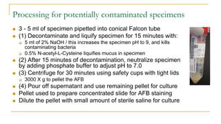 Processing for potentially contaminated specimens
 3 - 5 ml of specimen pipetted into conical Falcon tube
 (1) Decontaminate and liquify specimen for 15 minutes with:
 5 ml of 2% NaOH / this increases the specimen pH to 9, and kills
contaminating bacteria
 0.5% N-acetyl-L-Cysteine liquifies mucus in specimen
 (2) After 15 minutes of decontamination, neutralize specimen
by adding phosphate buffer to adjust pH to 7.0
 (3) Centrifuge for 30 minutes using safety cups with tight lids
 3000 X g to pellet the AFB
 (4) Pour off supernatant and use remaining pellet for culture
 Pellet used to prepare concentrated slide for AFB staining
 Dilute the pellet with small amount of sterile saline for culture
 