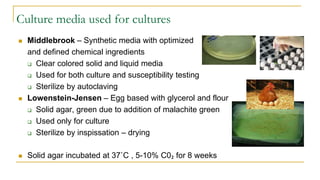 Culture media used for cultures
 Middlebrook – Synthetic media with optimized
and defined chemical ingredients
 Clear colored solid and liquid media
 Used for both culture and susceptibility testing
 Sterilize by autoclaving
 Lowenstein-Jensen – Egg based with glycerol and flour
 Solid agar, green due to addition of malachite green
 Used only for culture
 Sterilize by inspissation – drying
 Solid agar incubated at 37˚C , 5-10% C0₂ for 8 weeks
 