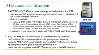 AFB automated detection
BACTEC MGIT 960 for automated growth detection for AFB
 Middlebrook 7H9 liquid media with a growth indicator disc in the bottom of
the culture tube (see red arrow)
 Detection method
 As AFB grow in the 7H9 media, the AFB respire CO₂ and the amount of
O₂ decreases. The decreasing amount of O₂ causes fluorescence of the
indicator disc at the bottom of the tube which indicates growth in the tube.
Fluorescence triggers positive alarm on the instrument.
 Incubation in instrument for 6 weeks at 37˚C for “No Growth” final report
 BACTEC NAP test for identification of TB complex using MGIT 960
NAP = chemical (p-nitro-α-acetylamino-B-hydroxypropiophenone)
Inoculate AFB in NAP containing tube and incubate in instrument for 5 days.
TB complex does not grow in the tube containing NAP
Non-tuberculous mycobacteria (MOTT) species grow in the NAP chemical
MGIT 960
 