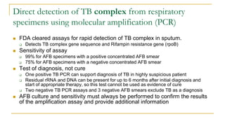 Direct detection of TB complex from respiratory
specimens using molecular amplification (PCR)
 FDA cleared assays for rapid detection of TB complex in sputum.
 Detects TB complex gene sequence and Rifampin resistance gene (rpoB)
 Sensitivity of assay
 99% for AFB specimens with a positive concentrated AFB smear
 75% for AFB specimens with a negative concentrated AFB smear
 Test of diagnosis, not cure
 One positive TB PCR can support diagnosis of TB in highly suspicious patient
 Residual rRNA and DNA can be present for up to 6 months after initial diagnosis and
start of appropriate therapy, so this test cannot be used as evidence of cure
 Two negative TB PCR assays and 3 negative AFB smears exclude TB as a diagnosis
 AFB culture and sensitivity must always be performed to confirm the results
of the amplification assay and provide additional information
 