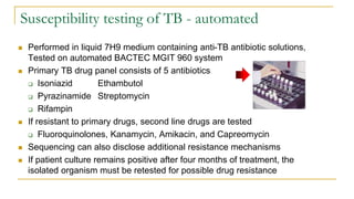 Susceptibility testing of TB - automated
 Performed in liquid 7H9 medium containing anti-TB antibiotic solutions,
Tested on automated BACTEC MGIT 960 system
 Primary TB drug panel consists of 5 antibiotics
 Isoniazid Ethambutol
 Pyrazinamide Streptomycin
 Rifampin
 If resistant to primary drugs, second line drugs are tested
 Fluoroquinolones, Kanamycin, Amikacin, and Capreomycin
 Sequencing can also disclose additional resistance mechanisms
 If patient culture remains positive after four months of treatment, the
isolated organism must be retested for possible drug resistance
 