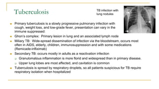 Tuberculosis
 Primary tuberculosis is a slowly progressive pulmonary infection with
cough, weight loss, and low-grade fever, presentation can vary in the
immune suppressed:
 Ghon’s complex: Primary lesion in lung and an associated lymph node
 Miliary TB: Wide-spread dissemination of infection via the bloodstream, occurs most
often in AIDS, elderly, children, immunosuppression and with some medications
(Remicade-infliximab)
 Secondary TB: occurs mostly in adults as a reactivation infection
 Granulomatous inflammation is more florid and widespread than in primary disease.
 Upper lung lobes are most affected, and cavitation is common
 Tuberculosis is spread by respiratory droplets, so all patients suspicious for TB require
respiratory isolation when hospitalized
TB infection with
lung nodules
 