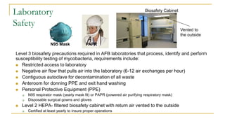 Laboratory
Safety
Level 3 biosafety precautions required in AFB laboratories that process, identify and perform
susceptibility testing of mycobacteria, requirements include:
 Restricted access to laboratory
 Negative air flow that pulls air into the laboratory (6-12 air exchanges per hour)
 Contiguous autoclave for decontamination of all waste
 Anteroom for donning PPE and exit hand washing
 Personal Protective Equipment (PPE)
 N95 respirator mask (yearly mask fit) or PAPR (powered air purifying respiratory mask)
 Disposable surgical gowns and gloves
 Level 2 HEPA- filtered biosafety cabinet with return air vented to the outside
 Certified at least yearly to insure proper operations
Biosafety Cabinet
PAPR
Vented to
the outside
N95 Mask
 