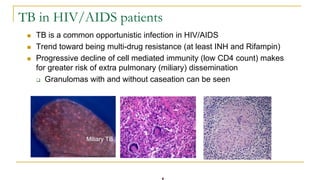 TB in HIV/AIDS patients
 TB is a common opportunistic infection in HIV/AIDS
 Trend toward being multi-drug resistance (at least INH and Rifampin)
 Progressive decline of cell mediated immunity (low CD4 count) makes
for greater risk of extra pulmonary (miliary) dissemination
 Granulomas with and without caseation can be seen
Miliary TB
 