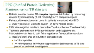 PPD (Purified Protein Derivative)
Mantoux test or TB skin test
 Detects latent or current TB complex exposure & infection by measuring
delayed hypersensitivity (T cell reactivity) to TB complex antigens
 False positive reactions can occur in patients immunized with BCG
 BCG = Bacillus of Calmette-Guerin (M. bovis related strain)
 25% false negative reactions due to low T cell numbers or T cell reactivity
 Technical problems with PPD administration and subjective test
interpretation can lead to both false negative or false positive reactions
 Measure (mm) area of induration at injection site
 >=15mm positive
 >=10mm positive in immune suppressed or just exposed to TB and
part of an outbreak investigation
 