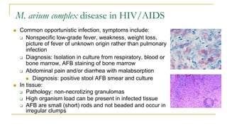 M. avium complex disease in HIV/AIDS
 Common opportunistic infection, symptoms include:
 Nonspecific low-grade fever, weakness, weight loss,
picture of fever of unknown origin rather than pulmonary
infection
 Diagnosis: Isolation in culture from respiratory, blood or
bone marrow, AFB staining of bone marrow
 Abdominal pain and/or diarrhea with malabsorption
 Diagnosis: positive stool AFB smear and culture
 In tissue:
 Pathology: non-necrotizing granulomas
 High organism load can be present in infected tissue
 AFB are small (short) rods and not beaded and occur in
irregular clumps
 
