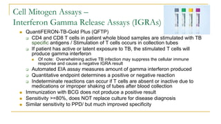 Cell Mitogen Assays –
Interferon Gamma Release Assays (IGRAs)
 QuantiFERON-TB-Gold Plus (QFTP)
 CD4 and CD8 T cells in patient whole blood samples are stimulated with TB
specific antigens / Stimulation of T cells occurs in collection tubes
 If patient has active or latent exposure to TB, the stimulated T cells will
produce gamma interferon
 Of note: Overwhelming active TB infection may suppress the cellular immune
response and cause a negative IGRA result
 Automated EIA assay measures amount of gamma interferon produced
 Quantitative endpoint determines a positive or negative reaction
 Indeterminate reactions can occur if T cells are absent or inactive due to
medications or improper shaking of tubes after blood collection
 Immunization with BCG does not produce a positive result
 Sensitivity >=80%, does NOT replace culture for disease diagnosis
 Similar sensitivity to PPD/ but much improved specificity
 