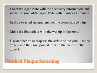 Method Plaque Screening
 Label the Agar Plate with the necessary information and
name the zone of the Agar Plate with number (1, 2 and 3)
 In the extracted supernatant wet the wood side of a tip.
 Make the first striate with the wet tip in the zone 1
 Use another tip to disperse the striate of the zone 1 to the
zone 2 and the same procedure with the zone 2 to the
zone 3.
 
