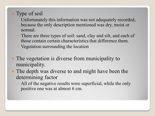  Type of soil
◦ Unfortunately this information was not adequately recorded,
because the only description mentioned was dry, moist or
normal.
◦ There are three types of soil: sand, clay and silt, and each of
those contain certain characteristics that difference them.
◦ Vegetation surrounding the location
 The vegetation is diverse from municipality to
municipality.
 The depth was diverse to and might have been the
determining factor
◦ All of the negative results were superficial, while the only
positive one was at almost 6 cm.
 