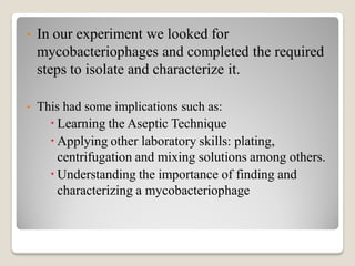 • In our experiment we looked for
mycobacteriophages and completed the required
steps to isolate and characterize it.
• This had some implications such as:
 Learning the Aseptic Technique
 Applying other laboratory skills: plating,
centrifugation and mixing solutions among others.
 Understanding the importance of finding and
characterizing a mycobacteriophage
 