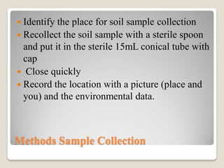 Methods Sample Collection
 Identify the place for soil sample collection
 Recollect the soil sample with a sterile spoon
and put it in the sterile 15mL conical tube with
cap
 Close quickly
 Record the location with a picture (place and
you) and the environmental data.
 