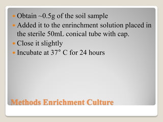 Methods Enrichment Culture
 Obtain ~0.5g of the soil sample
 Added it to the enrinchment solution placed in
the sterile 50mL conical tube with cap.
 Close it slightly
 Incubate at 37° C for 24 hours
 