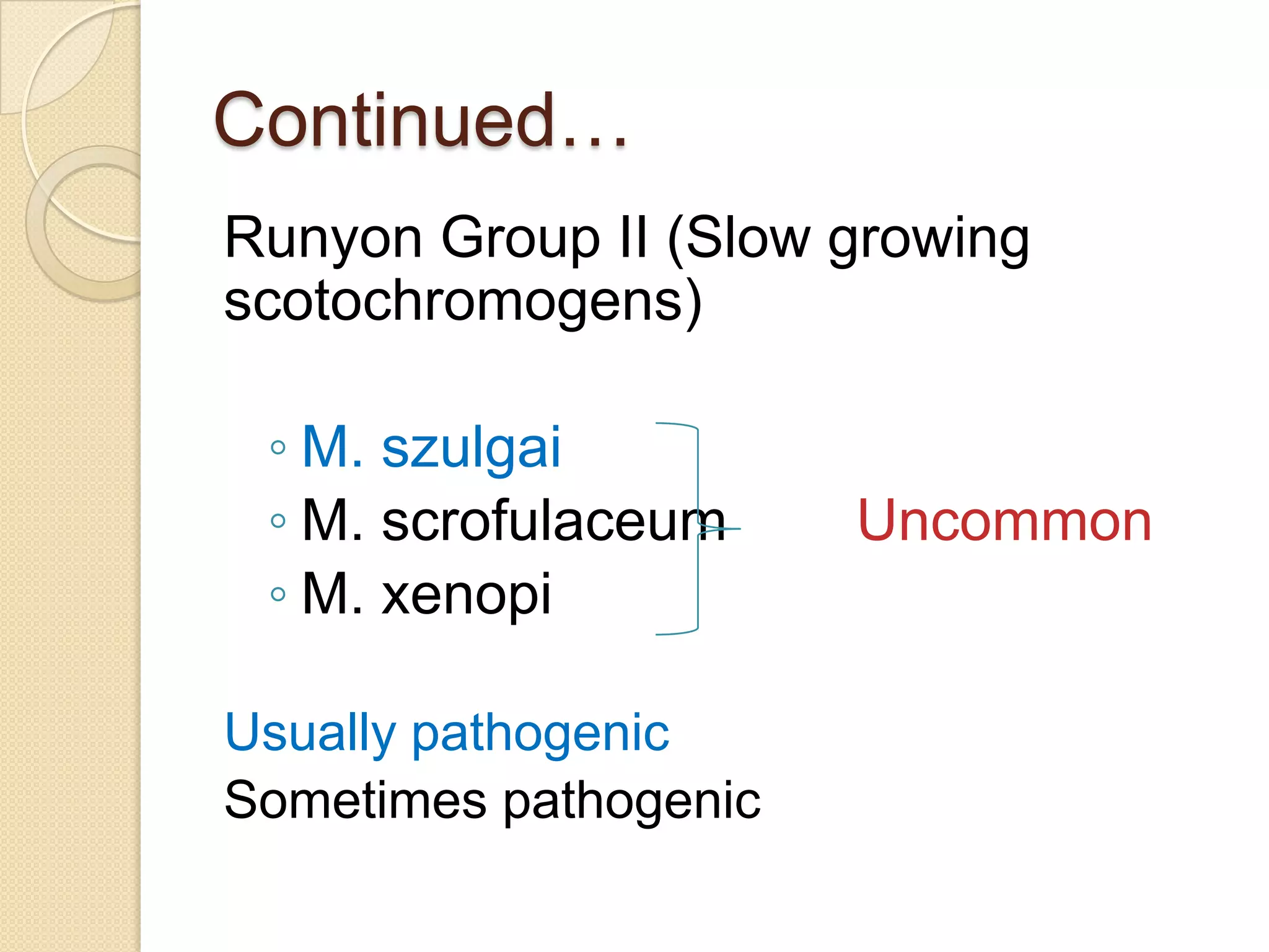 Continued…
Runyon Group II (Slow growing
scotochromogens)
◦ M. szulgai
◦ M. scrofulaceum Uncommon
◦ M. xenopi
Usually pathogenic
Sometimes pathogenic
 