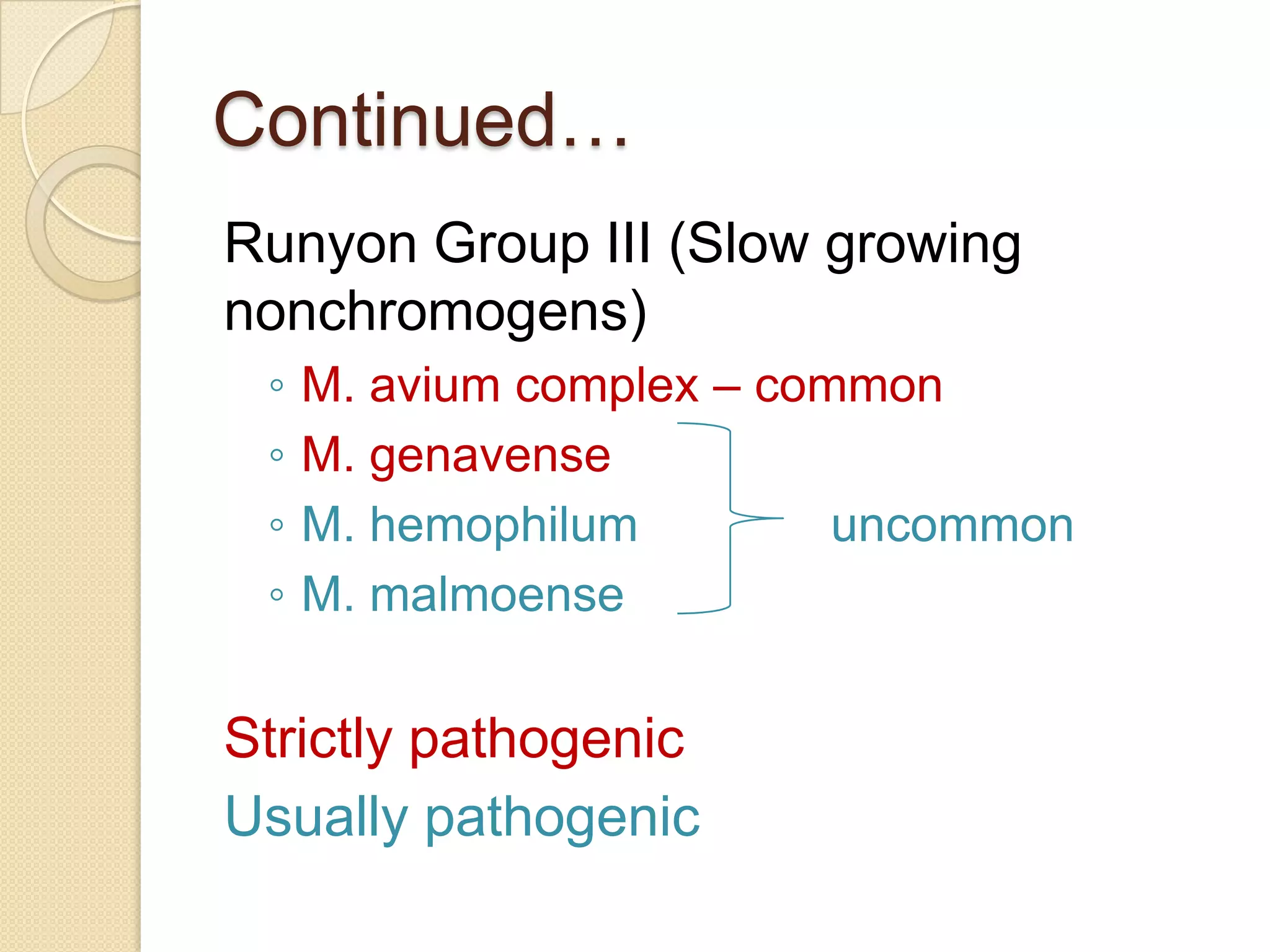 Continued…
Runyon Group III (Slow growing
nonchromogens)
◦ M. avium complex – common
◦ M. genavense
◦ M. hemophilum uncommon
◦ M. malmoense
Strictly pathogenic
Usually pathogenic
 