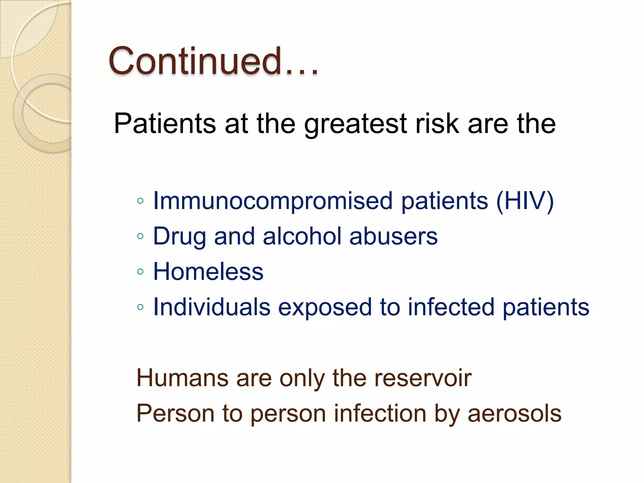 Continued…
Patients at the greatest risk are the
◦ Immunocompromised patients (HIV)
◦ Drug and alcohol abusers
◦ Homeless
◦ Individuals exposed to infected patients
Humans are only the reservoir
Person to person infection by aerosols
 
