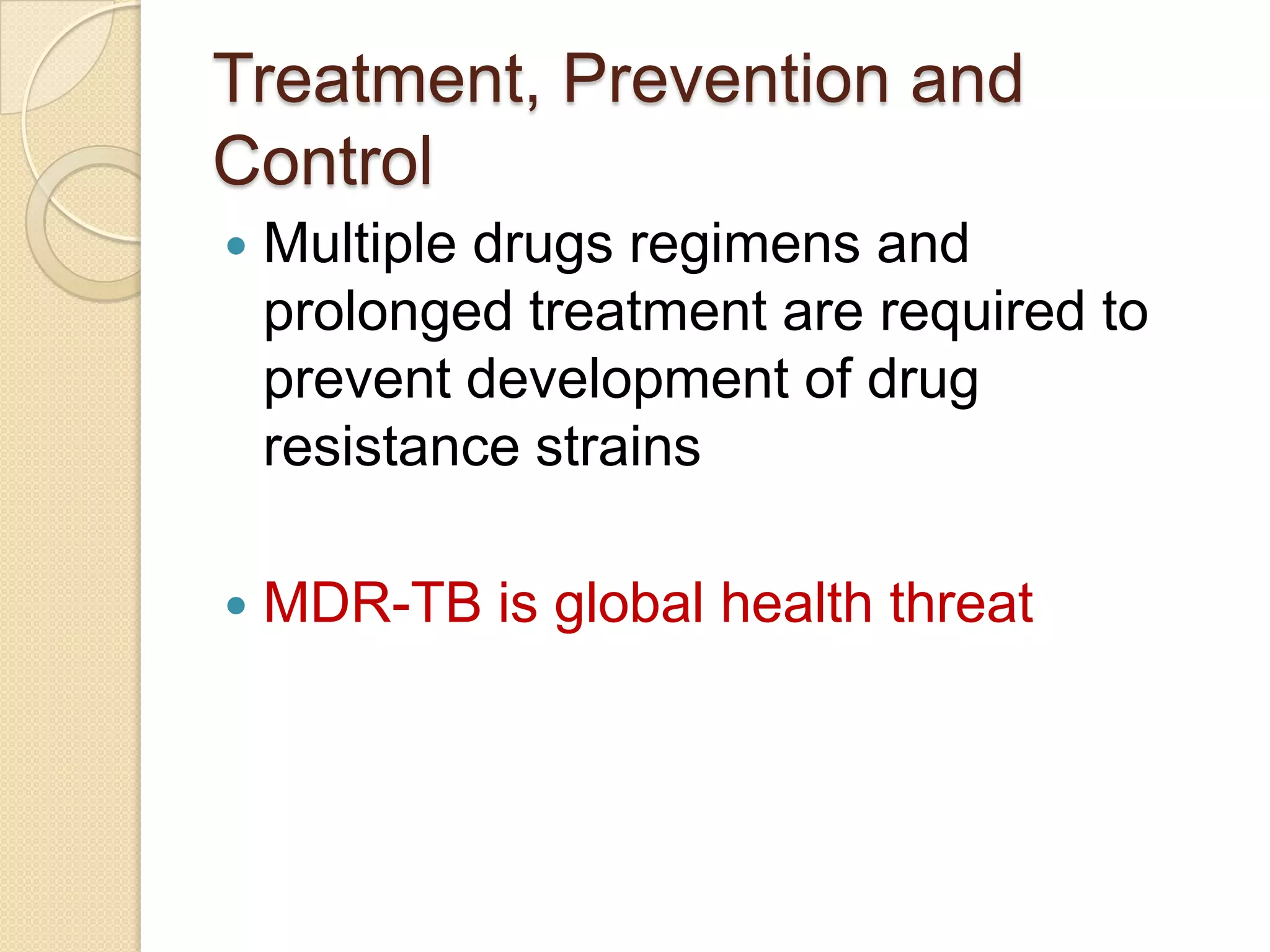 Treatment, Prevention and
Control
 Multiple drugs regimens and
prolonged treatment are required to
prevent development of drug
resistance strains
 MDR-TB is global health threat
 