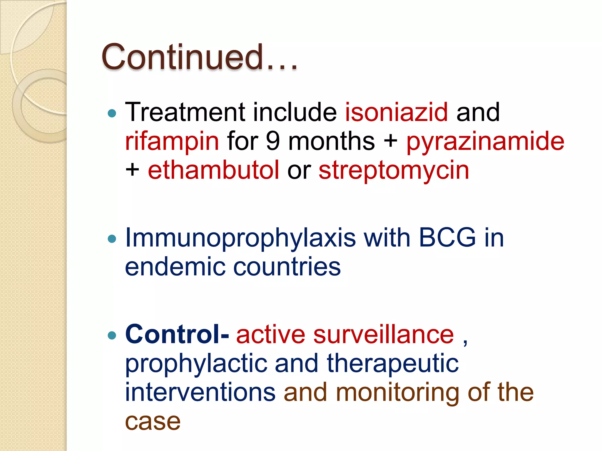 Continued…
 Treatment include isoniazid and
rifampin for 9 months + pyrazinamide
+ ethambutol or streptomycin
 Immunoprophylaxis with BCG in
endemic countries
 Control- active surveillance ,
prophylactic and therapeutic
interventions and monitoring of the
case
 