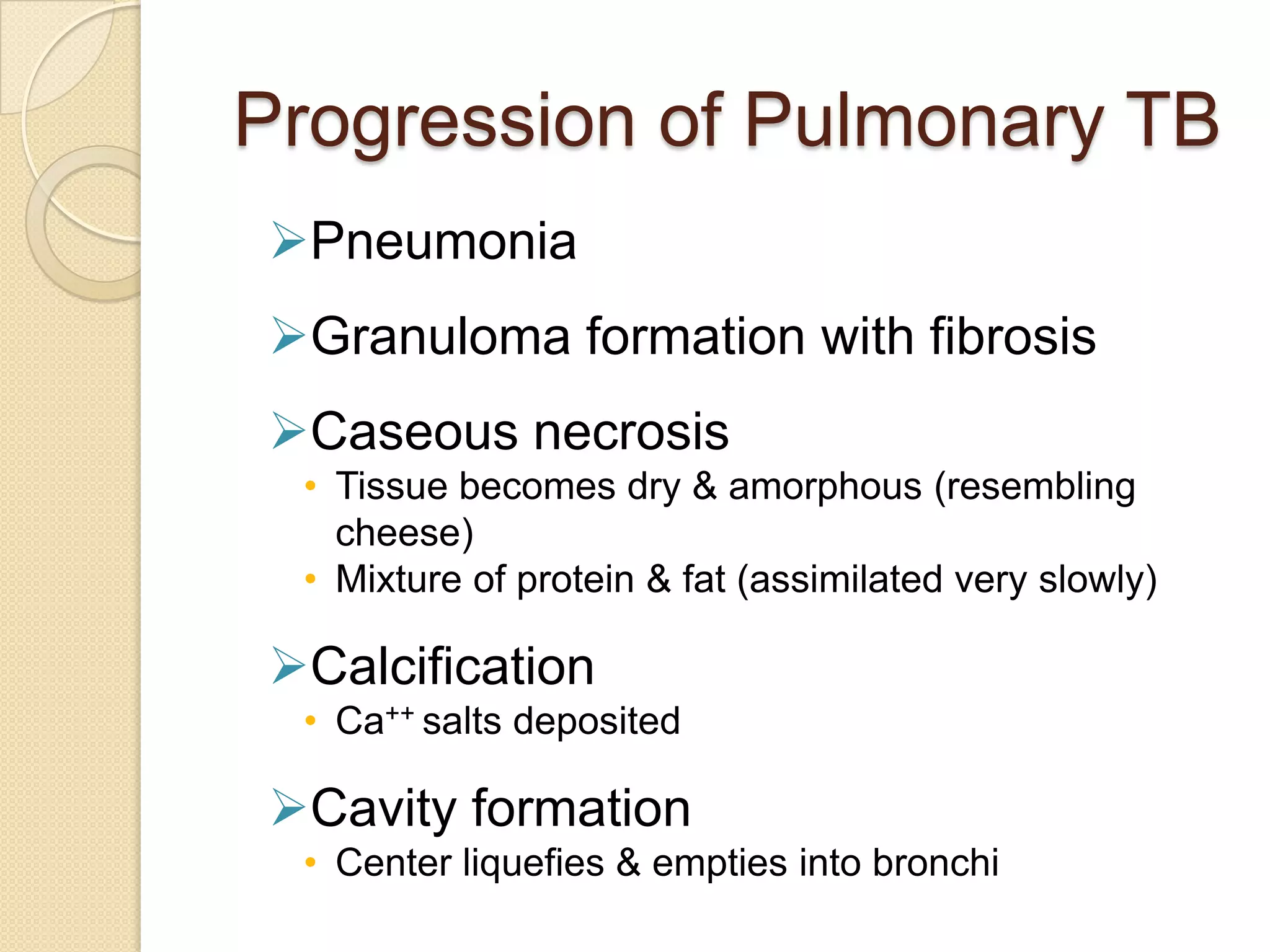 Progression of Pulmonary TB
Pneumonia
Granuloma formation with fibrosis
Caseous necrosis
• Tissue becomes dry & amorphous (resembling
cheese)
• Mixture of protein & fat (assimilated very slowly)
Calcification
• Ca++ salts deposited
Cavity formation
• Center liquefies & empties into bronchi
 