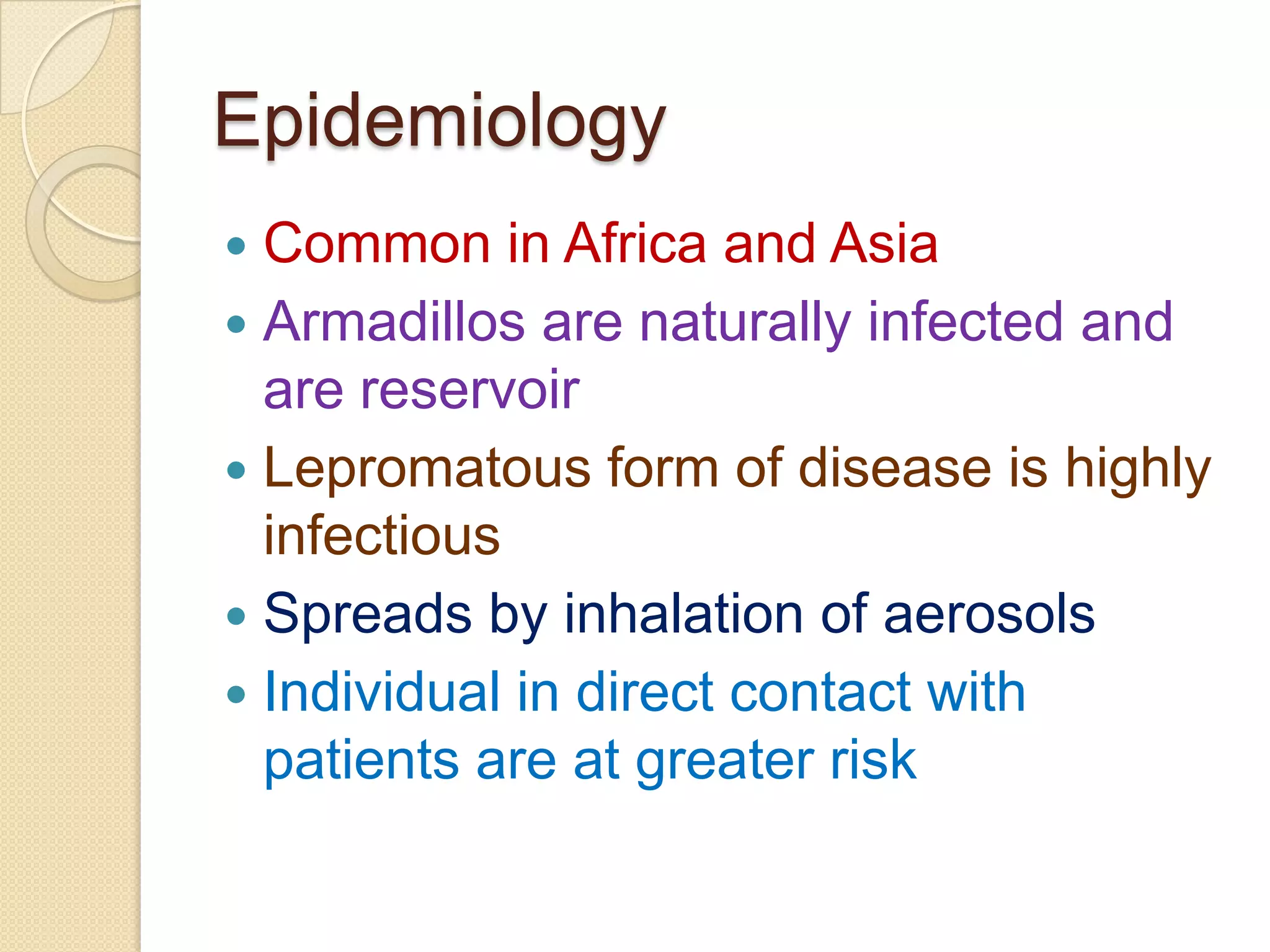Epidemiology
 Common in Africa and Asia
 Armadillos are naturally infected and
are reservoir
 Lepromatous form of disease is highly
infectious
 Spreads by inhalation of aerosols
 Individual in direct contact with
patients are at greater risk
 