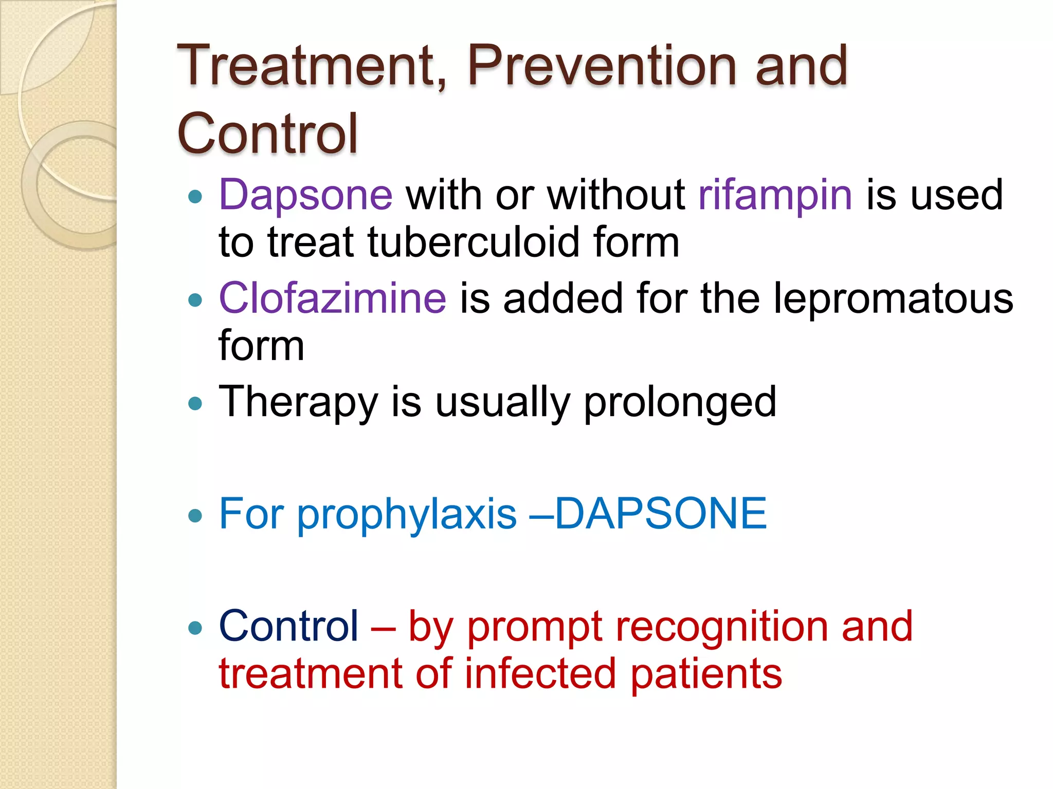 Treatment, Prevention and
Control
 Dapsone with or without rifampin is used
to treat tuberculoid form
 Clofazimine is added for the lepromatous
form
 Therapy is usually prolonged
 For prophylaxis –DAPSONE
 Control – by prompt recognition and
treatment of infected patients
 