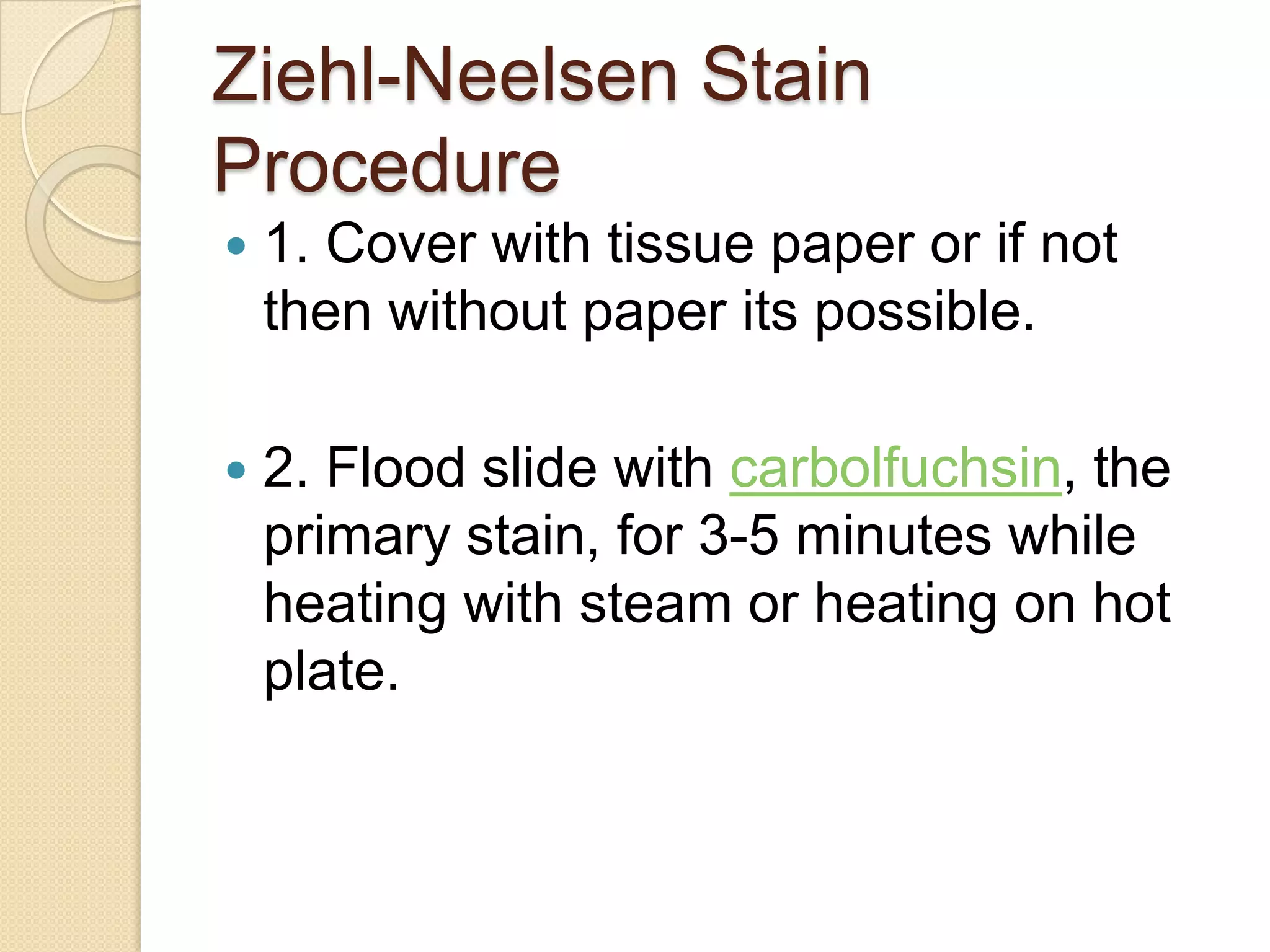 Ziehl-Neelsen Stain
Procedure
 1. Cover with tissue paper or if not
then without paper its possible.
 2. Flood slide with carbolfuchsin, the
primary stain, for 3-5 minutes while
heating with steam or heating on hot
plate.
 