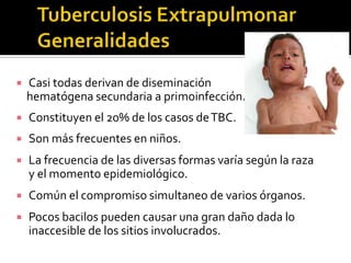 

Casi todas derivan de diseminación
hematógena secundaria a primoinfección.



Constituyen el 20% de los casos de TBC.



Son más frecuentes en niños.



La frecuencia de las diversas formas varía según la raza
y el momento epidemiológico.



Común el compromiso simultaneo de varios órganos.



Pocos bacilos pueden causar una gran daño dada lo
inaccesible de los sitios involucrados.

 