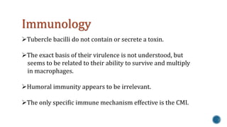 Immunology 
Tubercle bacilli do not contain or secrete a toxin. 
The exact basis of their virulence is not understood, but 
seems to be related to their ability to survive and multiply 
in macrophages. 
Humoral immunity appears to be irrelevant. 
The only specific immune mechanism effective is the CMI. 
 