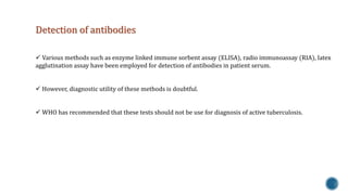 Detection of antibodies 
 Various methods such as enzyme linked immune sorbent assay (ELISA), radio immunoassay (RIA), latex 
agglutination assay have been employed for detection of antibodies in patient serum. 
 However, diagnostic utility of these methods is doubtful. 
 WHO has recommended that these tests should not be use for diagnosis of active tuberculosis. 
 
