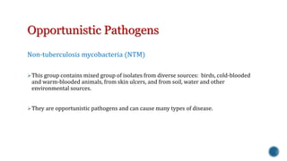 Opportunistic Pathogens 
Non-tuberculosis mycobacteria (NTM) 
This group contains mixed group of isolates from diverse sources: birds, cold-blooded 
and warm-blooded animals, from skin ulcers, and from soil, water and other 
environmental sources. 
They are opportunistic pathogens and can cause many types of disease. 
 