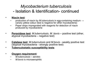 Mycobacterium tuberculosis
- Isolation & Identification- continued
• Niacin test:
– production of niacin by M.tuberculosis in egg-containing medium →
canary yellow colour (test is negative for other mycobacteria)
– Paper strips impregnated with reagents for detection of niacin
produced by mycobacteria
• Peroxidase test: M.tuberculosis, M. bovis – positive test (other,
atypical mycobacteria – negative test)
• Catalase test: M.tuberculosis and M.bovis - weakly positive test
(atypical mycobacteria - strongly positive test)
• Tuberculostatic susceptibility tests
• Oxygen requirement:
– M.tuberculosis – aerobic
– M.bovis is microaerophilic
 