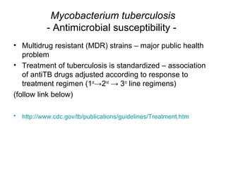 Mycobacterium tuberculosis
- Antimicrobial susceptibility -
• Multidrug resistant (MDR) strains – major public health
problem
• Treatment of tuberculosis is standardized – association
of antiTB drugs adjusted according to response to
treatment regimen (1st
→2nd
→ 3rd
line regimens)
(follow link below)
• http://www.cdc.gov/tb/publications/guidelines/Treatment.htm
 