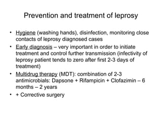 Prevention and treatment of leprosy
• Hygiene (washing hands), disinfection, monitoring close
contacts of leprosy diagnosed cases
• Early diagnosis – very important in order to initiate
treatment and control further transmission (infectivity of
leprosy patient tends to zero after first 2-3 days of
treatment)
• Multidrug therapy (MDT): combination of 2-3
antimicrobials: Dapsone + Rifampicin + Clofazimin – 6
months – 2 years
• + Corrective surgery
 