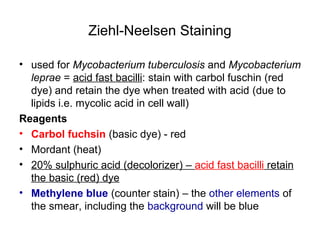 Ziehl-Neelsen Staining
• used for Mycobacterium tuberculosis and Mycobacterium
leprae = acid fast bacilli: stain with carbol fuschin (red
dye) and retain the dye when treated with acid (due to
lipids i.e. mycolic acid in cell wall)
Reagents
• Carbol fuchsin (basic dye) - red
• Mordant (heat)
• 20% sulphuric acid (decolorizer) – acid fast bacilli retain
the basic (red) dye
• Methylene blue (counter stain) – the other elements of
the smear, including the background will be blue
 