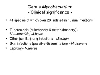 Genus Mycobacterium
- Clinical significance -
• 41 species of which over 20 isolated in human infections
• Tuberculosis (pulomonary & extrapulmonary) -
M.tuberculsis, M.bovis
• Other (similar) lung infections - M.avium
• Skin infections (possible dissemination) - M.ulcerans
• Leprosy - M.leprae
 