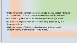 • Distinctive mechanism for entry: can invade macrophages by binding
to complement receptors, mannose receptors, and Fc receptors.
• Intracellular growth which enables escape from phagoctytosis.
• Its slow rate of generation hides it from early detection by the
immune system.
• Ηigh percentage of lipids in cell wall confers resistance and
impermeability of antimicrobial compounds.
 