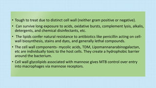 • Tough to treat due to distinct cell wall (neither gram positive or negative).
• Can survive long exposure to acids, oxidative bursts, complement lysis, alkalis,
detergents, and chemical disinfectants, etc.
• The lipids confer natural resistance to antibiotics like penicillin acting on cell-
wall biosynthesis, stains and dyes, and generally lethal compounds.
• The cell wall components- mycolic acids, TDM, Lipomannanarabinogalactan,
etc are individually toxic to the host cells. They create a hydrophobic barrier
around the bacterium.
• Cell wall glycolipids associated with mannose gives MTB control over entry
into macrophages via mannose receptors.
 